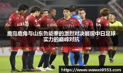 鹿岛鹿角与山东鲁能泰的激烈对决展现中日足球实力的巅峰对抗
