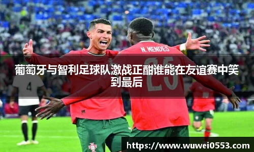 葡萄牙与智利足球队激战正酣谁能在友谊赛中笑到最后